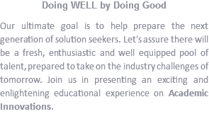 Doing WELL by Doing Good
Our ultimate goal is to help prepare the next generation of solution seekers. Let's assure there will be a fresh, enthusiastic and well equipped pool of talent, prepared to take on the industry challenges of tomorrow. Join us in presenting an exciting and enlightening educational experience on Academic Innovations.
